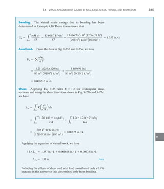 9
	 9.8  Virtual Strain Energy Caused by Axial Load, Shear, Torsion, and Temperature	 385
Bending.  The virtual strain energy due to bending has been
determined in Example 9.10.There it was shown that
Ub =
L
L
0
mM dx
EI
=
13 666.7 k2 # ft3
EI
=
13 666.7 k2 # ft3
(123
in3
1 ft3
)
329(103
) kin2
4(600 in4
)
= 1.357 in. # k
Axial load.  From the data in Fig. 9–25b and 9–25c, we have
Ua = a
nNL
AE
=
1.25 k(25 k)(120 in.)
80 in2
329(103
) kin2
4
+
1 k(0)(96 in.)
80 in2
329(103
) kin2
4
= 0.001616 in. # k
Shear.  Applying Eq. 9–25 with K = 1.2 for rectangular cross
sections, and using the shear functions shown in Fig. 9–25b and 9–25c,
we have
Us =
L
L
0
K a
vV
GA
b dx
=
L
10
0
1.2(1)(40 - 4x1) dx1
GA
+
L
8
0
1.2(-1.25)(-25) dx2
GA
=
540 k2 # ft(12 in.ft)
312(103
) kin2
4(80 in2
)
= 0.00675 in. # k
Applying the equation of virtual work, we have
1 k # Ch
= 1.357 in. # k + 0.001616 in. # k + 0.00675 in. # k
Ch
= 1.37 in. Ans.

Including the effects of shear and axial load contributed only a 0.6%
increase in the answer to that determined only from bending.
 