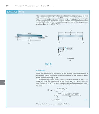 9
386	 Chapter 9   Deflections Using Energy Methods
EXAMPLE 9.13
The beam shown in Fig. 9–26a is used in a building subjected to two
different thermal environments. If the temperature at the top surface
of the beam is 80°F and at the bottom surface is 160°F, determine the
vertical deflection of the beam at its midpoint due to the temperature
gradient.Take a = 6.5(10-6
)F.
SOLUTION
Since the deflection at the center of the beam is to be determined, a
virtual unit load is placed there and the internal virtual moment in the
beam is calculated, Fig. 9–26b.
The mean temperature at the center of the beam is (160 + 80)2 =
120F, so that for application of Eq. 9–27, Tm = 120F - 80F =
40F. Also, c = 10 in.2 = 5 in. Applying the principle of virtual work,
we have
1 lb # Cv
=
L
L
0
ma Tm dx
c
= 2
L
60 in.
0
11
2 x26.5(10-6
)F(40F)
5 in.
dx
Cv
= 0.0936 in. Ans.
The result indicates a very negligible deflection.
10 in.
80 F
160 F
10 ft
(a)
1 lb
5 ft 5 ft
1
_ lb
2
1
_ lb
2
1
_ lb
2
x x
x
1
m  _ x
2
v
virtual load
(b)
Fig. 9–26
 