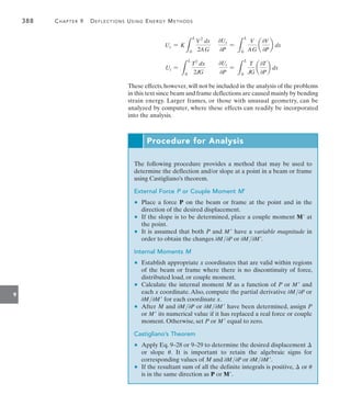 388	 Chapter 9   Deflections Using Energy Methods
9
Us = K
L
L
0
V2
dx
2AG
0Us
0P
=
L
L
0
V
AG
a
0V
0P
b dx
Ut =
L
L
0
T2
dx
2JG
0Ut
0P
=
L
L
0
T
JG
a
0T
0P
b dx
These effects,however,will not be included in the analysis of the problems
in this text since beam and frame deflections are caused mainly by bending
strain energy. Larger frames, or those with unusual geometry, can be
analyzed by computer, where these effects can readily be incorporated
into the analysis.
Procedure for Analysis
The following procedure provides a method that may be used to
determine the deflection and/or slope at a point in a beam or frame
using Castigliano’s theorem.
External Force P or Couple Moment M’
	 •	 Place a force P on the beam or frame at the point and in the
direction of the desired displacement.
	 •	 If the slope is to be determined, place a couple moment M at
the point.
	 •	 It is assumed that both P and M have a variable magnitude in
order to obtain the changes 0M0P or 0M0M.
Internal Moments M
	 •	 Establish appropriate x coordinates that are valid within regions
of the beam or frame where there is no discontinuity of force,
distributed load, or couple moment.
	 •	 Calculate the internal moment M as a function of P or M and
each x coordinate. Also, compute the partial derivative 0M0P or
0M0M for each coordinate x.
	 •	 After M and 0M0P or 0M0M have been determined, assign P
or M its numerical value if it has replaced a real force or couple
moment. Otherwise, set P or M equal to zero.
Castigliano’s Theorem
	 •	 Apply Eq. 9–28 or 9–29 to determine the desired displacement 
or slope u. It is important to retain the algebraic signs for
corresponding values of M and 0M0P or 0M0M.
	 •	 If the resultant sum of all the definite integrals is positive,  or u
is in the same direction as P or M.
 