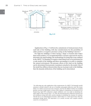 20	 Chapter 1  Types of Structures and Loads
1
Application of Eq. 1–3 will involve calculations of wind pressures from
each side of the building, with due considerations for the possibility of
either positive or negative pressures acting on the building’s interior.*
For high-rise buildings or those having a shape or location that makes
them wind sensitive, it is recommended that a dynamic approach be used to
determine the wind loadings.The methodology for doing this is also outlined
in theASCE 7-10 Standard.It requires wind-tunnel tests to be performed on
a scale model of the building and those surrounding it, in order to simulate
the natural environment. The pressure effects of the wind on the building
can be determined from pressure transducers attached to the model.Also,if
the model has stiffness characteristics that are in proper scale to the building,
then the dynamic deflections of the building can be determined.
L
h
z
qhGCp qhGCp
qhGCp
qzGCp
elevation
Windward
side
Leeward
side
u
Maximum negative roof pressure
coefficients, Cp, for use with qh
Wind
direction
Normal to
ridge
h/L 10 u  10
Leeward
angle
Windward
angle u
0.7
0.9
1.3
0.3
0.5
0.7
0.25
0.5
1.0
Fig. 1–13
*As with using any code, application of the requirements of a ASCE 7-10 demands careful
attention to details related to the use of formulas and graphs within the code. The recent
failure of a fabric-covered steel truss structure, used by the Dallas Cowboys for football
practice, was due to high winds.A review of the engineer’s calculations, as recorded in Civil
Engineering, April 2013, indicated a simple arithmetic error was made in calculating the
slope angle u of the roof (see Fig. 1–13).Also, the internal pressure within the structure was
not considered, along with other careless mistakes in modeling the structure for analysis.
All this led to an underdesigned structure, which failed at a wind speed lower than the
anticipated design speed. The importance of a careful, accurate, and complete analysis
cannot be overemphasized.
 
