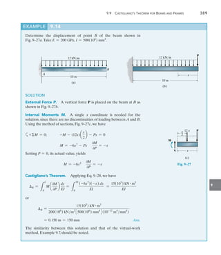 9.9  Castigliano’s Theorem for Beams and Frames	 389
9
EXAMPLE 9.14
Determine the displacement of point B of the beam shown in
Fig. 9–27a.Take E = 200 GPa, I = 500(106
) mm4
.
SOLUTION
External Force P.  A vertical force P is placed on the beam at B as
shown in Fig. 9–27b.
Internal Moments M.  A single x coordinate is needed for the
solution, since there are no discontinuities of loading between A and B.
Using the method of sections, Fig. 9–27c, we have
a+M = 0; -M - (12x)a
x
2
b - Px = 0
M = -6x2
- Px
0M
0P
= -x
Setting P = 0, its actual value, yields
M = -6x2 0M
0P
= -x
Castigliano’s Theorem.  Applying Eq. 9–28, we have
B =
L
L
0
M a
0M
0P
b
dx
EI
=
L
10
0
(-6x2
)(-x) dx
EI
=
15(103
) kN # m3
EI
or
B =
15(103
) kN # m3
200(106
) kNm2
3500(106
) mm4
4(10-12
m4
mm4
)
	 = 0.150 m = 150 mm Ans.
The similarity between this solution and that of the virtual-work
method, Example 9.7, should be noted.
12 kN/m
10 m
(b)
P
x
P
x
12 x
x
_
2
M
V
(c)
12 kN/m
10 m
B
A
(a)
Fig. 9–27
 