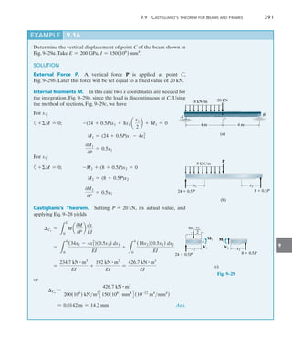 9
	 9.9  Castigliano’s Theorem for Beams and Frames	 391
20 kN
8 kN/m
C
4 m 4 m
A B
(a)
Determine the vertical displacement of point C of the beam shown in
Fig. 9–29a.Take E = 200 GPa, I = 150(106
) mm4
.
SOLUTION
External Force P.  A vertical force P is applied at point C,
Fig. 9–29b. Later this force will be set equal to a fixed value of 20 kN.
Internal Moments M.  In this case two x coordinates are needed for
the integration, Fig. 9–29b, since the load is discontinuous at C. Using
the method of sections, Fig. 9–29c, we have
For x1:
a+M = 0;    -(24 + 0.5P)x1 + 8x1 a
x1
2
b + M1 = 0
M1 = (24 + 0.5P)x1 - 4x2
1
0M1
0P
= 0.5x1
For x2:
a+M = 0;    -M2 + (8 + 0.5P)x2 = 0
M2 = (8 + 0.5P)x2
0M2
0P
= 0.5x2
Castigliano’s Theorem.  Setting P = 20 kN, its actual value, and
applying Eq. 9–28 yields
Cv
=
L
L
0
M a
0M
0P
b
dx
EI
=
L
4
0
(34x1 - 4x1
2
)(0.5x1) dx1
EI
+
L
4
0
(18x2)(0.5x2) dx2
EI
=
234.7 kN # m3
EI
+
192 kN # m3
EI
=
426.7 kN # m3
EI
or
Cv
=
426.7 kN # m3
200(106
) kNm2
3150(106
) mm4
4(10-12
m4
mm4
)
	 = 0.0142 m = 14.2 mm Ans.
EXAMPLE 9.16
Fig. 9–29
P
8 kN/m
x1 x2
24  0.5P 8  0.5P
(b)
x2
x1
24  0.5P 8  0.5P
M2
V2
x1
___
2
8x1
M1
V1
(c)
 