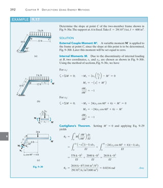 9
392	 Chapter 9   Deflections Using Energy Methods
Determine the slope at point C of the two-member frame shown in
Fig.9–30a.The support at A is fixed.Take E = 29(103
) ksi, I = 600 in4
.
SOLUTION
External Couple Moment M’.  A variable moment M is applied to
the frame at point C, since the slope at this point is to be determined,
Fig. 9–30b. Later this moment will be set equal to zero.
Internal Moments M.  Due to the discontinuity of internal loading
at B, two coordinates, x1 and x2, are chosen as shown in Fig. 9–30b.
Using the method of sections, Fig. 9–30c, we have
For x1:
a+M = 0;  -M1 - 2x1 a
x1
2
b - M = 0
M1 = -1x1
2
+ M2
0M1
0M
= -1
For x2:
a+M = 0;  -M2 - 24(x2 cos 60 + 6) - M = 0
M2 = -24(x2 cos 60 + 6) - M
0M2
0M
= -1
Castigliano’s Theorem. Setting M = 0 and applying Eq. 9–29
yields
uC =
L
L
0
M a
0M
0M
b
dx
EI
=
L
12
0
1-x1
2
2(-1) dx1
EI
+
L
10
0
-24(x2 cos 60 + 6)(-1) dx2
EI
=
576 k # ft2
EI
+
2040 k # ft2
EI
=
2616 k # ft2
EI
uC =
2616 k # ft2
(144 in2
ft2
)
29(103
) kin2
(600 in4
)
= 0.0216 rad Ans.
EXAMPLE 9.17
12 ft
C
B
A
10 ft
60
2 k/ft
(a)
Fig. 9–30
12 ft
C
B
A
10 ft
2 k/ft
x2 x1 M¿
(b)
6 ft
B
24 k
x2
M¿
(c)
V2
M2
N2
x2 cos 60  6 ft
x1 M¿
2x1
M1
V1
x1
___
2
60
 
