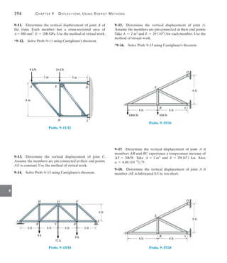 9
396	 Chapter 9   Deflections Using Energy Methods
9–15.  Determine the vertical displacement of joint A.
Assume the members are pin connected at their end points.
Take A = 2 in2
and E = 29 (103
) for each member. Use the
method of virtual work.
*9–16.  Solve Prob. 9–15 using Castigliano’s theorem.
A
B C
E
8 ft
1000 lb 500 lb
8 ft
8 ft
D
Probs. 9–15/16
9–17.  Determine the vertical displacement of joint A if
members AB and BC experience a temperature increase of
T = 200F. Take A = 2 in2
and E = 29(103
) ksi. Also,
a = 6.60 (10-6
)F.
9–18.  Determine the vertical displacement of joint A if
member AE is fabricated 0.5 in. too short.
A
B C
E
8 ft 8 ft
8 ft
D
Probs. 9–17/18
9–11.  Determine the vertical displacement of joint A of
the truss. Each member has a cross-sectional area of
A = 300 mm2
. E = 200 GPa. Use the method of virtual work.
*9–12.  Solve Prob. 9–11 using Castigliano’s theorem.
4 m
3 m 3 m
16 kN
8 kN
A
B
D
E
C
Probs. 9–11/12
9–13.  Determine the vertical displacement of joint C.
Assume the members are pin connected at their end points.
AE is constant. Use the method of virtual work.
9–14.  Solve Prob. 9–13 using Castigliano’s theorem.
E
6 ft
6 ft
6 ft
6 ft
6 ft
A
B
H
C
G
D
8 k
12 k
F
4 k
Probs. 9–13/14
 