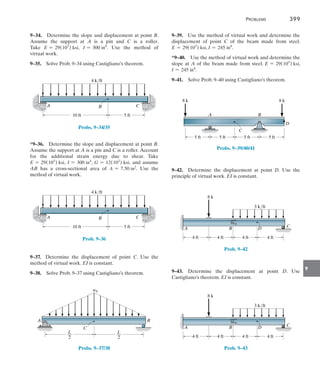 Problems	 399
9
9–34.  Determine the slope and displacement at point B.
Assume the support at A is a pin and C is a roller.
Take  E = 29(103
) ksi, I = 300 in4
. Use the method of
virtual work.
9–35.  Solve Prob. 9–34 using Castigliano’s theorem.
B
A C
4 k/ft
10 ft 5 ft
Probs. 9–34/35
*9–36.  Determine the slope and displacement at point B.
Assume the support at A is a pin and C is a roller. Account
for the additional strain energy due to shear. Take
E = 29(103
) ksi, I = 300 in4
, G = 12(103
) ksi, and assume
AB has a cross-sectional area of A = 7.50 in2
. Use the
method of virtual work.
B
A C
4 k/ft
10 ft 5 ft
Prob. 9–36
9–37.  Determine the displacement of point C. Use the
method of virtual work. EI is constant.
9–38.  Solve Prob. 9–37 using Castigliano’s theorem.
B
A
C
w0
L
__
2
L
__
2
Probs. 9–37/38
9–39.  Use the method of virtual work and determine the
displacement of point C of the beam made from steel.
E = 29(103
) ksi, I = 245 in4
.
*9–40.  Use the method of virtual work and determine the
slope at A of the beam made from steel. E = 29(103
) ksi,
I = 245 in4
.
9–41.  Solve Prob. 9–40 using Castigliano’s theorem.
5 ft
8 k
5 ft
A B
D
8 k
5 ft 5 ft
C
Probs. 9–39/40/41
9–42.  Determine the displacement at point D. Use the
principle of virtual work. EI is constant.
8 k
4 ft
4 ft
3 k/ft
B
A C
4 ft 4 ft
D
Prob. 9–42
9–43.  Determine the displacement at point D. Use
Castigliano’s theorem. EI is constant.
8 k
4 ft
4 ft
3 k/ft
B
A C
4 ft 4 ft
D
Prob. 9–43
 