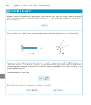 9
402	 Chapter 9   Deflections Using Energy Methods
CHAPTER REVIEW
All energy methods are based on the conservation of energy principle, which states that the work done by all external
forces acting on the structure, Ue, is transformed into internal work or strain energy. Ui, developed in the members when
the structure deforms.
A force (moment) does work U when it undergoes a displacement (rotation) in the direction of the force (moment).
The principle of virtual work is based upon the work done by a “virtual” or imaginary unit force. If the deflection (rotation) at
a point on the structure is to be obtained, a unit virtual force (couple moment) is applied to the structure at the point. This
causes internal virtual loadings in the structure. The virtual work is then developed when the real loads are placed on the
structure causing it to deform.
Truss displacements are found using
If the displacement is caused by temperature, or fabrication errors, then
Ue = Ui
U  P
P

U  Mu
M
u
1 #  = na TL 1 #  = n L
1 #  = a
nNL
AE
 