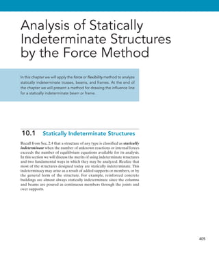 405
Analysis of Statically
Indeterminate Structures
by the Force Method
In this chapter we will apply the force or flexibility method to analyze
statically indeterminate trusses, beams, and frames. At the end of
the chapter we will present a method for drawing the influence line
for a statically indeterminate beam or frame.
10.1  Statically Indeterminate Structures
Recall from Sec. 2.4 that a structure of any type is classified as statically
indeterminate when the number of unknown reactions or internal forces
exceeds the number of equilibrium equations available for its analysis.
In this section we will discuss the merits of using indeterminate structures
and two fundamental ways in which they may be analyzed. Realize that
most of the structures designed today are statically indeterminate. This
indeterminacy may arise as a result of added supports or members, or by
the general form of the structure. For example, reinforced concrete
buildings are almost always statically indeterminate since the columns
and beams are poured as continuous members through the joints and
over supports.
 