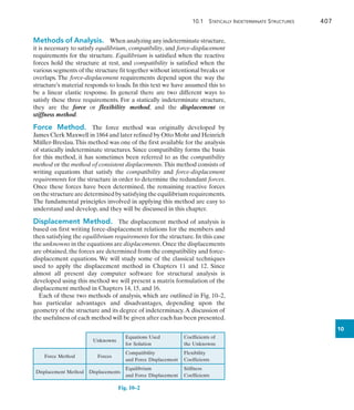 10.1 Statically Indeterminate Structures	 407
10
Methods of Analysis.  When analyzing any indeterminate structure,
it is necessary to satisfy equilibrium, compatibility, and force-displacement
requirements for the structure. Equilibrium is satisfied when the reactive
forces hold the structure at rest, and compatibility is satisfied when the
various segments of the structure fit together without intentional breaks or
overlaps. The force-displacement requirements depend upon the way the
structure’s material responds to loads. In this text we have assumed this to
be a linear elastic response. In general there are two different ways to
satisfy these three requirements. For a statically indeterminate structure,
they are the force or flexibility method, and the displacement or
stiffness method.
Force Method.  The force method was originally developed by
James Clerk Maxwell in 1864 and later refined by Otto Mohr and Heinrich
Müller-Breslau.This method was one of the first available for the analysis
of statically indeterminate structures. Since compatibility forms the basis
for this method, it has sometimes been referred to as the compatibility
method or the method of consistent displacements.This method consists of
writing equations that satisfy the compatibility and force-displacement
requirements for the structure in order to determine the redundant forces.
Once these forces have been determined, the remaining reactive forces
onthestructurearedeterminedbysatisfyingtheequilibriumrequirements.
The fundamental principles involved in applying this method are easy to
understand and develop, and they will be discussed in this chapter.
Displacement Method.  The displacement method of analysis is
based on first writing force-displacement relations for the members and
then satisfying the equilibrium requirements for the structure. In this case
the unknowns in the equations are displacements.Once the displacements
are obtained, the forces are determined from the compatibility and force-
displacement equations. We will study some of the classical techniques
used to apply the displacement method in Chapters 11 and 12. Since
almost all present day computer software for structural analysis is
developed using this method we will present a matrix formulation of the
displacement method in Chapters 14, 15, and 16.
Each of these two methods of analysis, which are outlined in Fig. 10–2,
has particular advantages and disadvantages, depending upon the
geometry of the structure and its degree of indeterminacy.A discussion of
the usefulness of each method will be given after each has been presented.
Unknowns
Equations Used
for Solution
Coefficients of
the Unknowns
Force Method Forces
Compatibility
and Force Displacement
Flexibility
Coefficients
Displacement Method Displacements
Equilibrium
and Force Displacement
Stiffness
Coefficients
Fig. 10–2 
 