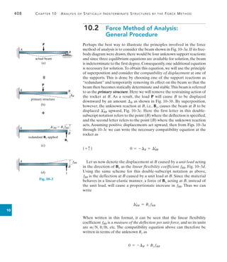 408	 Chapter 10  Analysis of Statically Indeterminate Structures by the Force Method
10
10.2 
Force Method of Analysis:
General Procedure
Perhaps the best way to illustrate the principles involved in the force
method of analysis is to consider the beam shown in Fig. 10–3a. If its free-
body diagram were drawn,there would be four unknown support reactions;
and since three equilibrium equations are available for solution, the beam
is indeterminate to the first degree.Consequently,one additional equation
is necessary for solution.To obtain this equation, we will use the principle
of superposition and consider the compatibility of displacement at one of
the supports. This is done by choosing one of the support reactions as
“redundant” and temporarily removing its effect on the beam so that the
beam then becomes statically determinate and stable.This beam is referred
to as the primary structure. Here we will remove the restraining action of
the rocker at B. As a result, the load P will cause B to be displaced
downward by an amount B as shown in Fig. 10–3b. By superposition,
however, the unknown reaction at B, i.e., By, causes the beam at B to be
displaced BB
=
upward, Fig. 10–3c. Here the first letter in this double-
subscript notation refers to the point (B) where the deflection is specified,
and the second letter refers to the point (B) where the unknown reaction
acts. Assuming positive displacements act upward, then from Figs. 10–3a
through 10–3c we can write the necessary compatibility equation at the
rocker as
(+ c )	 0 = -B + BB
=
Let us now denote the displacement at B caused by a unit load acting
in the direction of By as the linear flexibility coefficient fBB, Fig. 10–3d.
Using the same scheme for this double-subscript notation as above,
fBB is the deflection at B caused by a unit load at B. Since the material
behaves in a linear-elastic manner, a force of By acting at B, instead of
the unit load, will cause a proportionate increase in fBB. Thus we can
write
BB
=
= By fBB
When written in this format, it can be seen that the linear flexibility
coefficient fBB is a measure of the deflection per unit force, and so its units
are mN, ftlb, etc. The compatibility equation above can therefore be
written in terms of the unknown By as
0 = -B + By fBB
A
P
B
actual beam
(a)
Fig. 10–3


primary structure
P
A B
(b)
B
A
B
redundant By applied
By
¿BB  By fBB
(c)
A
B
(d)
fBB
1
 