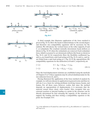 410	 Chapter 10  Analysis of Statically Indeterminate Structures by the Force Method
10
A third example that illustrates application of the force method is
given in Fig. 10–5a. Here the beam is indeterminate to the second degree
and therefore two compatibility equations will be necessary for the
solution. We will choose the vertical forces at the roller supports, B and
C, as redundants. The resultant statically determinate beam deflects as
shown in Fig. 10–5b when the redundants are removed. Each redundant
force, which is assumed to act downward, deflects this beam as shown in
Fig. 10–5c and 10–5d, respectively. Here the flexibility coefficients* fBB
and fCB are found from a unit load acting at B, Fig. 10–5e; and fCC and fBC
are found from a unit load acting at C, Fig. 10–5f. By superposition, the
compatibility equations for the deflection at B and C, respectively, are
(+ T )	 0 = B + By fBB + Cy fBC
(+ T )	 0 = C + By fCB + Cy fCC
Once the load-displacement relations are established using the methods
of Chapters 8 or 9, these equations may be solved simultaneously for the
two unknown forces By and Cy.
Having illustrated the application of the force method of analysis by
example, we will now discuss its application in general terms and then we
will use it as a basis for solving problems involving trusses, beams, and
frames. For all these cases, however, realize that since the method
depends on superposition of displacements, it is necessary that the
material remain linear elastic when loaded. Also, recognize that any
external reaction or internal loading at a point in the structure can be
directly determined by first releasing the capacity of the structure to
support the loading and then writing a compatibility equation at the
point. See Example 10.4.
P1
actual beam
P2
A D
C
B
(a)

Fig. 10–5
primary structure
P2
P1
A D
C
B
(b)
B C

redundant By applied
A D
C
B
(c)
¿BB  By fBB
By
¿CB  By fCB

redundant Cy applied
A D
C
B
(d)
Cy
¿BC  Cy fBC ¿CC  Cy fCC
A D
C
B
(e)
fBB
1
fCB
A D
C
B
(f)
fBC fCC
1
* fBB is the deflection at B caused by a unit load at B; fCB the deflection at C caused by a
unit load at B.
(10–1)
 