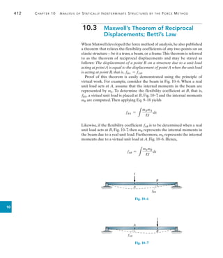 412	 Chapter 10  Analysis of Statically Indeterminate Structures by the Force Method
10
10.3  
Maxwell’s Theorem of Reciprocal
Displacements; Betti’s Law
When Maxwell developed the force method of analysis, he also published
a theorem that relates the flexibility coefficients of any two points on an
elastic structure—be it a truss,a beam,or a frame.This theorem is referred
to as the theorem of reciprocal displacements and may be stated as
follows: The displacement of a point B on a structure due to a unit load
acting at point A is equal to the displacement of point A when the unit load
is acting at point B, that is, fBA = fAB.
Proof of this theorem is easily demonstrated using the principle of
virtual work. For example, consider the beam in Fig. 10–6. When a real
unit load acts at A, assume that the internal moments in the beam are
represented by mA. To determine the flexibility coefficient at B, that is,
fBA, a virtual unit load is placed at B, Fig. 10–7, and the internal moments
mB are computed.Then applying Eq. 9–18 yields
fBA =
L
mBmA
EI
dx
Likewise, if the flexibility coefficient fAB is to be determined when a real
unit load acts at B, Fig. 10–7, then mB represents the internal moments in
the beam due to a real unit load. Furthermore, mA represents the internal
moments due to a virtual unit load at A, Fig. 10–6. Hence,
fAB =
L
mAmB
EI
dx
B
A
1
fBA
Fig. 10–6
A
fAB
1
B
Fig. 10–7
 