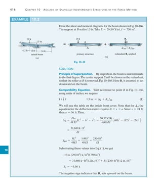 416	 Chapter 10  Analysis of Statically Indeterminate Structures by the Force Method
10
Draw the shear and moment diagrams for the beam shown in Fig.10–10a.
The support at B settles 1.5 in.Take E = 29(103
) ksi, I = 750 in4
.
EXAMPLE 10.2
A
C
B
20 k
1.5 in.
actual beam
12 ft 12 ft 24 ft
(a)
B
20 k
B
primary structure
B
By
¿BB  By fBB
redundant By applied
A C C
A
(b)
 
Fig. 10–10
SOLUTION
Principle of Superposition.  By inspection,the beam is indeterminate
to the first degree.The center support B will be chosen as the redundant,
so that the roller at B is removed, Fig. 10–10b. Here By is assumed to act
downward on the beam.
Compatibility Equation.  With reference to point B in Fig. 10–10b,
using units of inches, we require
(+ T )	 1.5 in. = B + By fBB	(1)
We will use the table on the inside front cover. Note that for B the
equation for the deflection curve requires 0 6 x 6 a. Since x = 24 ft,
then a = 36 ft.Thus,
B =
Pbx
6LEI
(L2
- b2
- x2
) =
20(12)(24)
6(48)EI
3(48)2
- (12)2
- (24)2
4
	 =
31,680 k # ft3
EI
	 fBB =
PL3
48EI
=
1(48)3
48EI
=
2304 ft3
EI
Substituting these values into Eq. (1), we get
	 1.5 in. (29(103
) kin2
)(750 in4
)
	 = 31,680 k # ft3
(12in.ft)3
+ By(2304 ft3
)(12 in.ft)3
	 By = -5.56 k
The negative sign indicates that By acts upward on the beam.
 