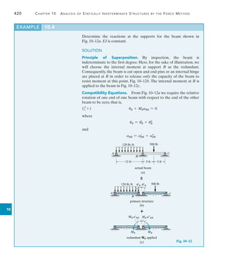 420	 Chapter 10  Analysis of Statically Indeterminate Structures by the Force Method
Design Projects
10
Determine the reactions at the supports for the beam shown in
Fig. 10–12a. EI is constant.
SOLUTION
Principle of Superposition. By inspection, the beam is
indeterminate to the first degree. Here, for the sake of illustration, we
will choose the internal moment at support B as the redundant.
Consequently, the beam is cut open and end pins or an internal hinge
are placed at B in order to release only the capacity of the beam to
resist moment at this point, Fig. 10–12b. The internal moment at B is
applied to the beam in Fig. 10–12c.
Compatibility Equations.  From Fig. 10–12a we require the relative
rotation of one end of one beam with respect to the end of the other
beam to be zero, that is,
(c+ )	 uB + MBaBB = 0
where
uB = u=
B + u
B
and
aBB = a=
BB + a
BB
EXAMPLE 10.4
120 lb/ft 500 lb
A C
B
12 ft 5 ft 5 ft
actual beam
(a)
Fig. 10–12

120 lb/ft 500 lb
A C
B
primary structure
(b)
u¿B u¿B

(c)
MB MB
redundant MB applied
MB a¿BB MB a–BB
 
