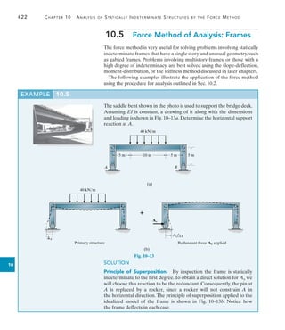 422	 Chapter 10  Analysis of Statically Indeterminate Structures by the Force Method
10
EXAMPLE 10.5
The saddle bent shown in the photo is used to support the bridge deck.
Assuming EI is constant, a drawing of it along with the dimensions
and loading is shown in Fig. 10–13a. Determine the horizontal support
reaction at A.
10.5  Force Method of Analysis: Frames
The force method is very useful for solving problems involving statically
indeterminate frames that have a single story and unusual geometry, such
as gabled frames. Problems involving multistory frames, or those with a
high degree of indeterminacy, are best solved using the slope-deflection,
moment-distribution, or the stiffness method discussed in later chapters.
The following examples illustrate the application of the force method
using the procedure for analysis outlined in Sec. 10.2.
10 m 5 m 5 m
5 m
40 kN/m
(a)
A B
Fig. 10–13
40 kN/m
A
(b)
Redundant force Ax applied
Primary structure
AxfAA
Ax

SOLUTION
Principle of Superposition.  By inspection the frame is statically
indeterminate to the first degree.To obtain a direct solution for Ax we
will choose this reaction to be the redundant. Consequently, the pin at
A is replaced by a rocker, since a rocker will not constrain A in
the horizontal direction. The principle of superposition applied to the
idealized model of the frame is shown in Fig. 10–13b. Notice how
the frame deflects in each case.
 
