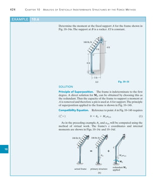 424	 Chapter 10  Analysis of Statically Indeterminate Structures by the Force Method
10
EXAMPLE 10.6
Determine the moment at the fixed support A for the frame shown in
Fig. 10–14a.The support at B is a rocker. EI is constant.
4 ft
8 ft
3 ft
A
B
100 lb/ft
5 ft
C
(a)
A
B
100 lb/ft
C
actual frame

A
B
C
primary structure
uA

A
B
C
redundant MA
applied
MAaAA
MA
(b)
100 lb/ft
SOLUTION
Principle of Superposition.  The frame is indeterminate to the first
degree. A direct solution for MA can be obtained by choosing this as
the redundant.Thus the capacity of the frame to support a moment at
A is removed and therefore a pin is used at A for support.The principle
of superposition applied to the frame is shown in Fig. 10–14b.
Compatibility Equation.  Reference to point A in Fig.10–14b requires
(c+ )	 0 = uA + MAaAA(1)
As in the preceding example, uA and aAA will be computed using the
method of virtual work. The frame’s x coordinates and internal
moments are shown in Figs. 10–14c and 10–14d.
Fig. 10–14
 