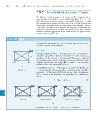 426	 Chapter 10  Analysis of Statically Indeterminate Structures by the Force Method
10
EXAMPLE 10.7
Determine the force in member AC of the truss shown in Fig. 10–15a.
AE is the same for all the members.
SOLUTION
Principle of Superposition.  By inspection the truss is indeterminate
to the first degree.* Since the force in member AC is to be determined,
member AC will be chosen as the redundant. This requires “cutting”
this member so that it cannot sustain a force, thereby making the truss
statically determinate and stable. The principle of superposition
applied to the truss is shown in Fig. 10–15b.
Compatibility Equation.  With reference to member AC in Fig.10–15b,
we require the relative displacement AC, which occurs at the ends of the
cut member AC due to the 400-lb load, plus the relative displacement
FAC fACAC caused by the redundant force acting alone,to be equal to zero,
that is,
	 0 = AC + F
AC fAC AC(1)
10.6  Force Method of Analysis: Trusses
The degree of indeterminacy of a truss can usually be determined by
inspection; however, if this becomes difficult, use Eq. 3–1, b + r 7 2j.
Here the unknowns are represented by the number of bar forces (b) plus
the support reactions (r), and the number of available equilibrium
equations is 2j since two equations can be written for each of the ( j) joints.
The force method is quite suitable for analyzing trusses that are
statically indeterminate to the first or second degree. The following
examples illustrate application of this method using the procedure for
analysis outlined in Sec. 10.2.
C
400 lb
6 ft
B
8 ft
D
A
(a)
Fig. 10–15
*Applying Eq. 3–1, b + r 7 2j or 6 + 3 7 2(4), 9 7 8, 9 - 8 = 1st degree.
C
400 lb
B
D
A
C
400 lb
B
D
A
C
B
D
A
actual truss
 AC
FAC
FAC
FAC fAC AC

primary structure redundant FAC applied
(b)
 