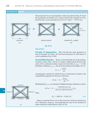 428	 Chapter 10  Analysis of Statically Indeterminate Structures by the Force Method
10
Determine the force in each member of the truss shown in Fig.10–16a if
the turnbuckle on member AC is used to shorten the member by 0.5 in.
Each bar has a cross-sectional area of 0.2 in2
, and E = 29(106
) psi.
EXAMPLE 10.8
C
B
6 ft
8 ft
actual truss
(a)
C
B
D
FAC
FAC fACAC
FAC
redundant FAC applied
C
B
D
A
∆AC = 0
primary structure
(b)
+
=
A
D
A
Fig. 10–16
SOLUTION
Principle of Superposition.  This truss has the same geometry as
that in Example 10.7
. Since AC has been shortened, we will choose it
as the redundant, Fig. 10–16b.
Compatibility Equation.  Since no external loads act on the primary
structure (truss), there will be no relative displacement between the
ends of the sectioned member caused by load; that is, AC = 0. The
flexibility coefficient fAC AC has been determined in Example 10.7, so
fAC AC =
34.56
AE
Assuming the amount by which the bar is shortened is positive, the
compatibility equation for the bar is therefore
0.5 in. = 0 +
34.56
AE
F
AC
Realizing that fAC AC is a measure of displacement per unit force,we have
0.5 in. = 0 +
34.56 ft(12 in.ft)
(0.2 in2
)329(106
) lbin2
4
F
AC
Thus,
	 F
AC = 6993 lb = 6.99 k (T) Ans.
Since no external forces act on the truss, the external reactions are
zero. Therefore, using F
AC and analyzing the truss by the method of
joints yields the results shown in Fig. 10–16c.
C
B
D
A
(c)
5.59 k (C)
5.59 k (C)
4.20 k (C) 4.20 k (C)
6.99 k (T) 6.99 k (T)
 