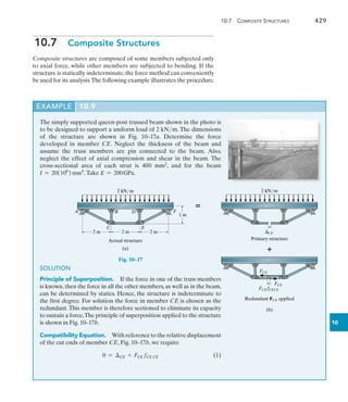 10.7  Composite Structures	 429
10
10.7  Composite Structures
Composite structures are composed of some members subjected only
to axial force, while other members are subjected to bending. If the
structure is statically indeterminate,the force method can conveniently
be used for its analysis.The following example illustrates the procedure.
EXAMPLE 10.9
The simply supported queen-post trussed beam shown in the photo is
to be designed to support a uniform load of 2 kNm. The dimensions
of the structure are shown in Fig. 10–17a. Determine the force
developed in member CE. Neglect the thickness of the beam and
assume the truss members are pin connected to the beam. Also,
neglect the effect of axial compression and shear in the beam. The
cross-sectional area of each strut is 400 mm2, and for the beam
I = 20(106
) mm4
.Take E = 200GPa.
A B D
C
F
E
2 m 2 m
2 m
1 m
(a)
Actual structure
2 kN/ m
Fig. 10–17
SOLUTION
Principle of Superposition.  If the force in one of the truss members
is known,then the force in all the other members,as well as in the beam,
can be determined by statics. Hence, the structure is indeterminate to
the first degree. For solution the force in member CE is chosen as the
redundant.This member is therefore sectioned to eliminate its capacity
to sustain a force.The principle of superposition applied to the structure
is shown in Fig. 10–17b.
Compatibility Equation.  With reference to the relative displacement
of the cut ends of member CE, Fig. 10–17b, we require
	 0 = CE + FCE fCE CE (1)
2 kN/ m
(b)
Primary structure
CE
Redundant FCE applied
FCE fCECE
FCE
FCE


 