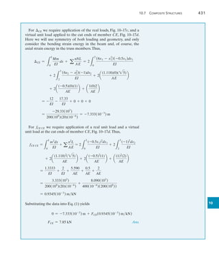10.7  Composite Structures	 431
10
For CE we require application of the real loads, Fig. 10–17c, and a
virtual unit load applied to the cut ends of member CE, Fig. 10–17d.
Here we will use symmetry of both loading and geometry, and only
consider the bending strain energy in the beam and, of course, the
axial strain energy in the truss members.Thus,
CE =
L
L
0
Mm
EI
dx + a
nNL
AE
= 2
L
2
0
(6x1 - x2
1)(-0.5x1)dx1
EI
	 + 2
L
3
2
(6x2 - x2
2)(-1)dx2
EI
+ 2a
(1.118)(0)(25)
AE
b
	 + 2a
(-0.5)(0)(1)
AE
b + a
1(0)2
AE
b
	 = -
12
EI
-
17.33
EI
+ 0 + 0 + 0
	 =
-29.33(103
)
200(109
)(20)(10-6
)
= -7.333(10-3
) m
For fCE CE we require application of a real unit load and a virtual
unit load at the cut ends of member CE, Fig. 10–17d.Thus,
fCE CE =
L
L
0
m2
dx
EI
+ a
n2
L
AE
= 2
L
2
0
(-0.5x1)2
dx1
EI
+ 2
L
3
2
(-1)2
dx2
EI
	 + 2a
(1.118)2
(25)
AE
b + 2a
(-0.5)2
(1)
AE
b + a
(1)2
(2)
AE
b
	 =
1.3333
EI
+
2
EI
+
5.590
AE
+
0.5
AE
+
2
AE
	 =
3.333(103
)
200(109
)(20)(10-6
)
+
8.090(103
)
400(10-6
)(200(109
))
	 = 0.9345(10-3
) mkN
Substituting the data into Eq. (1) yields
	 0 = -7.333(10-3
) m + FCE(0.9345(10-3
) mkN)
	 FCE = 7.85 kN Ans.
 