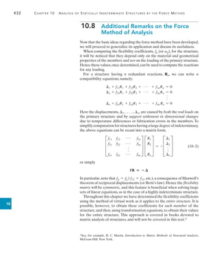 432	 Chapter 10  Analysis of Statically Indeterminate Structures by the Force Method
10
10.8  
Additional Remarks on the Force
Method of Analysis
Now that the basic ideas regarding the force method have been developed,
we will proceed to generalize its application and discuss its usefulness.
When computing the flexibility coefficients, fij (or aij), for the structure,
it will be noticed that they depend only on the material and geometrical
properties of the members and not on the loading of the primary structure.
Hence these values,once determined,can be used to compute the reactions
for any loading.
For a structure having n redundant reactions, Rn, we can write n
compatibility equations, namely:
1 + f11R1 + f12R2 + g + f1nRn = 0
2 + f21R1 + f22R2 + g + f2nRn = 0
f
n + fn1R1 + fn2R2 + g + fnn Rn = 0
Here the displacements, 1, . c, n, are caused by both the real loads on
the primary structure and by support settlement or dimensional changes
due to temperature differences or fabrication errors in the members. To
simplifycomputationforstructureshavingalargedegreeofindeterminacy,
the above equations can be recast into a matrix form,
	 D
f11 f12 g f1n
f21 f22 g f2n
f
fn1 fn2 g fnn
T D
R1
R2
Rn
T = - D
1
2
f
n
T (10–2)
or simply
fR  
In particular,note that fij = fji ( f12 = f21, etc.),a consequence of Maxwell’s
theorem of reciprocal displacements (or Betti’s law). Hence the flexibility
matrix will be symmetric, and this feature is beneficial when solving large
sets of linear equations, as in the case of a highly indeterminate structure.
Throughout this chapter we have determined the flexibility coefficients
using the method of virtual work as it applies to the entire structure. It is
possible, however, to obtain these coefficients for each member of the
structure, and then, using transformation equations, to obtain their values
for the entire structure. This approach is covered in books devoted to
matrix analysis of structures, and will not be covered in this text.*
*See, for example, H. C. Martin, Introduction to Matrix Methods of Structural Analysis,
McGraw-Hill, New York.
 