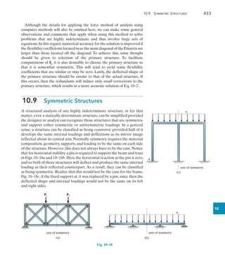 10.9 Symmetric Structures	 433
10
Although the details for applying the force method of analysis using
computer methods will also be omitted here, we can make some general
observations and comments that apply when using this method to solve
problems that are highly indeterminate and thus involve large sets of
equations.In this regard,numerical accuracy for the solution is improved if
the flexibility coefficients located near the main diagonal of the f matrix are
larger than those located off the diagonal. To achieve this, some thought
should be given to selection of the primary structure. To facilitate
computations of fij, it is also desirable to choose the primary structure so
that it is somewhat symmetric. This will tend to yield some flexibility
coefficients that are similar or may be zero. Lastly, the deflected shape of
the primary structure should be similar to that of the actual structure. If
this occurs, then the redundants will induce only small corrections to the
primary structure, which results in a more accurate solution of Eq. 10–2.
10.9  Symmetric Structures
A structural analysis of any highly indeterminate structure, or for that
matter, even a statically determinate structure, can be simplified provided
the designer or analyst can recognize those structures that are symmetric
and support either symmetric or antisymmetric loadings. In a general
sense, a structure can be classified as being symmetric provided half of it
develops the same internal loadings and deflections as its mirror image
reflected about its central axis. Normally symmetry requires the material
composition, geometry, supports, and loading to be the same on each side
of the structure. However, this does not always have to be the case. Notice
that for horizontal stability a pin is required to support the beam and truss
in Figs. 10–18a and 10–18b. Here the horizontal reaction at the pin is zero,
and so both of these structures will deflect and produce the same internal
loading as their reflected counterpart. As a result, they can be classified
as being symmetric. Realize that this would not be the case for the frame,
Fig. 10–18c, if the fixed support at A was replaced by a pin, since then the
deflected shape and internal loadings would not be the same on its left
and right sides.
Fig. 10–18
(b)
w
axis of symmetry
P1 P2
(a)
axis of symmetry
axis of symmetry
(c)
A
w
 