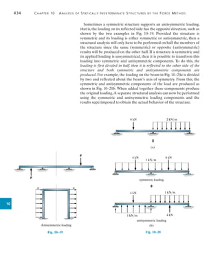 434	 Chapter 10  Analysis of Statically Indeterminate Structures by the Force Method
10
Sometimes a symmetric structure supports an antisymmetric loading,
that is, the loading on its reflected side has the opposite direction, such as
shown by the two examples in Fig. 10–19. Provided the structure is
symmetric and its loading is either symmetric or antisymmetric, then a
structural analysis will only have to be performed on half the members of
the structure since the same (symmetric) or opposite (antisymmetric)
results will be produced on the other half. If a structure is symmetric and
its applied loading is unsymmetrical, then it is possible to transform this
loading into symmetric and antisymmetric components. To do this, the
loading is first divided in half, then it is reflected to the other side of the
structure and both symmetric and antisymmetric components are
produced. For example, the loading on the beam in Fig. 10–20a is divided
by two and reflected about the beam’s axis of symmetry. From this, the
symmetric and antisymmetric components of the load are produced as
shown in Fig. 10–20b. When added together these components produce
the original loading.A separate structural analysis can now be performed
using the symmetric and antisymmetric loading components and the
results superimposed to obtain the actual behavior of the structure.
Antisymmetric loading
P
P
w w
Fig. 10–19
8 kN 2 kN/m

(a)
Fig. 10–20
(b)
4 kN 4 kN
1 kN/m

symmetric loading
4 kN
4 kN
1 kN/m
1 kN/m
antisymmetric loading
 