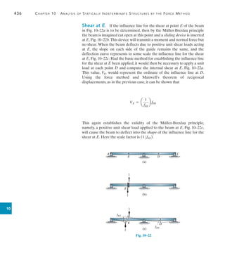 436	 Chapter 10  Analysis of Statically Indeterminate Structures by the Force Method
10
Shear at E.  If the influence line for the shear at point E of the beam
in Fig. 10–22a is to be determined, then by the Müller-Breslau principle
the beam is imagined cut open at this point and a sliding device is inserted
at E, Fig. 10–22b.This device will transmit a moment and normal force but
no shear. When the beam deflects due to positive unit shear loads acting
at E, the slope on each side of the guide remains the same, and the
deflection curve represents to some scale the influence line for the shear
at E, Fig. 10–22c. Had the basic method for establishing the influence line
for the shear at E been applied, it would then be necessary to apply a unit
load at each point D and compute the internal shear at E, Fig. 10–22a.
This value, VE, would represent the ordinate of the influence line at D.
Using the force method and Maxwell’s theorem of reciprocal
displacements, as in the previous case, it can be shown that
VE = a
1
fEE
b fDE
This again establishes the validity of the Müller-Breslau principle,
namely, a positive unit shear load applied to the beam at E, Fig. 10–22c,
will cause the beam to deflect into the shape of the influence line for the
shear at E. Here the scale factor is (1fEE).
(a)
D
E
A C
Fig. 10–22
(b)
E
1
1
(c)
E
1
1
fEE
D
fDE
 