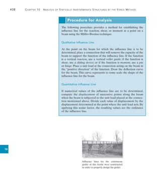 438	 Chapter 10  Analysis of Statically Indeterminate Structures by the Force Method
10
Procedure for Analysis
The following procedure provides a method for establishing the
­
influence line for the reaction, shear, or moment at a point on a
beam using the Müller-Breslau technique.
Qualitative Influence Line
At the point on the beam for which the influence line is to be
­
determined, place a connection that will remove the capacity of the
beam to support the function of the influence line. If the function
is a vertical reaction, use a vertical roller guide; if the function is
shear, use a sliding device; or if the function is moment, use a pin
or hinge. Place a unit load at the connection acting on the beam in
the “­
positive direction” of the function. Draw the deflection curve
for the beam. This curve represents to some scale the shape of the
influence line for the beam.
Quantitative Influence Line
If numerical values of the influence line are to be determined,
compute the displacement of successive points along the beam
when the beam is subjected to the unit load placed at the connec-
tion mentioned above. Divide each value of displacement by the
displacement determined at the point where the unit load acts. By
applying this scalar factor, the resulting values are the ordinates
of the influence line.
Influence lines for the continuous
girder of this trestle were constructed
in order to properly design the girder.
 
