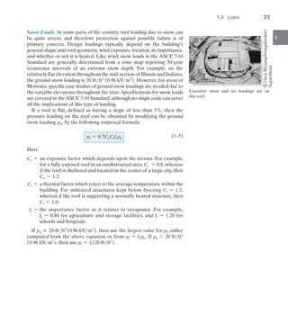 1.3  Loads	 25
1
Snow Loads. In some parts of the country, roof loading due to snow can
be quite severe, and therefore protection against possible failure is of
primary concern. Design loadings typically depend on the building’s
general shape and roof geometry, wind exposure, location, its importance,
and whether or not it is heated. Like wind, snow loads in the ASCE 7-10
Standard are generally determined from a zone map reporting 50-year
recurrence intervals of an extreme snow depth. For example, on the
relatively flat elevation throughout the mid-section of Illinois and Indiana,
the ground snow loading is 20 lbft2
(0.96 kNm2
). However, for areas of
Montana, specific case studies of ground snow loadings are needed due to
the variable elevations throughout the state. Specifications for snow loads
are covered in theASCE 7-10 Standard,although no single code can cover
all the implications of this type of loading.
If a roof is flat, defined as having a slope of less than 5%, then the
pressure loading on the roof can be obtained by modifying the ground
snow loading, pg, by the following empirical formula
(1–5)
Here
Ce = 
an exposure factor which depends upon the terrain. For example,
for a fully exposed roof in an unobstructed area, Ce = 0.8, whereas
if the roof is sheltered and located in the center of a large city, then
Ce = 1.2.
Ct = 
a thermal factor which refers to the average temperature within the
building. For unheated structures kept below freezing Ct = 1.2,
whereas if the roof is supporting a normally heated structure, then
Ct = 1.0.
Is = 
the importance factor as it relates to occupancy. For example,
Is = 0.80 for agriculture and storage facilities, and Is = 1.20 for
schools and hospitals.
If pg … 20 lbft2
(0.96 kNm2
), then use the largest value for pf, either
computed from the above equation or from pf = Ispg. If pg 7 20 lbft2
(0.96 kNm2
), then use pf = Is(20 lbft2
).
pf = 0.7CeCtIspg
Excessive snow and ice loadings act on
this roof.
©
Hans
Blossey/Imagebroker/
SuperStock
 
