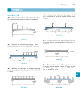 Problems	 447
10
Problems
*10–4.  Determine the reactions at the supports A, B,
and  C; then draw the shear and moment diagram. EI is
constant.
C
A
B
P P
L
2
L
2
L
2
L
2
Prob. 10–4
10–5.  Determine the reactions at the supports, then draw
the moment diagram.Assume the support at B is a roller. EI
is constant.
A
8 ft 8 ft
400 lbft
B C
Prob. 10–5
10–6.  Determine the reactions at the supports, then draw
the moment diagram. Assume B and C are rollers and A is
pinned. The support at B settles downward 0.25 ft. Take
E = 29(103
) ksi, I = 500 in4
.
A C
B
12 ft
3 k/ft
12 ft
Prob. 10–6
Sec. 10.1–10.4
10–1.  Determine the reactions at the supports then draw
the moment diagram.Assume the support at B is a roller.
B
A
12 ft
500 lb/ft
Prob. 10–1
10–2.  Determine the reactions at the supports A, B, and C,
then draw the shear and moment diagrams. EI is constant.
6 ft 12 ft
3 kip/ft
A
B
C
6 ft
12 kip
Prob. 10–2
10–3.  Determine the reactions at the supports, then draw
the moment diagram.Assume the support at B is a roller. EI
is constant.
A
L
B
w
Prob. 10–3
 