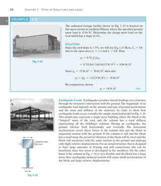 26	 Chapter 1  Types of Structures and Loads
1
Earthquake Loads. Earthquakes produce lateral loadings on a structure
through the structure’s interaction with the ground.The magnitude of an
earthquake load depends on the amount and type of ground accelerations
and the mass and stiffness of the structure. In order to show how
earthquake loads occur, consider the simple structural model in Fig. 1–16.
This model may represent a single-story building, where the block is the
“lumped” mass of the roof, and the column has a total stiffness
representing all the building’s columns. During an earthquake, the
ground vibrates both horizontally and vertically. The horizontal
accelerations create shear forces in the column that put the block in
sequential motion with the ground. If the column is stiff and the block
has a small mass, the period of vibration of the block will be short and the
block will accelerate with the same motion as the ground and undergo
only slight relative displacements. For an actual structure that is designed
to have large amounts of bracing and stiff connections, this can be
beneficial, since less stress is developed in the members. On the other
hand, if the column in Fig. 1–16 is very flexible and the block has a large
mass, then earthquake-induced motion will cause small accelerations of
the block and large relative displacements.
EXAMPLE 1.4
The unheated storage facility shown in Fig. 1–15 is located on
flat open terrain in southern Illinois, where the specified ground
snow load is 15 lbft2
. Determine the design snow load on the
roof which has a slope of 4%.
SOLUTION
Since the roof slope is 6 5%, we will use Eq. 1–5. Here, Ce = 0.8
due to the open area, Ct = 1.2 and Is = 0.8. Thus,
pf = 0.7CeCtIspg
= 0.7(0.8)(1.2)(0.8)(15 lbft2
) = 8.06 lbft2
Since pg = 15 lbft2
6 20 lbft2
, then also
	 pf = Ipg = 1.2(15 lbft2
) = 18 lbft2
By comparison, choose
	 pf = 18 lbft2
 Ans.
Fig. 1–15
lumped mass
of roof
Fig. 1–16
 