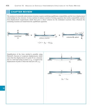 458	 Chapter 10  Analysis of Statically Indeterminate Structures by the Force Method
10
The analysis of a statically indeterminate structure requires satisfying equilibrium,compatibility,and the force-displacement
relationships for the structure. A force method of analysis consists of writing equations that satisfy compatibility and the
force-displacement requirements, which then gives a direct solution for the redundant reactions. Once obtained, the
remaining reactions are found from the equilibrium equations.
Simplification of the force method is possible, using
Maxwell’s theorem of reciprocal displacements, which
states that the displacement of a point B on a structure
due to a unit load acting at point A, fBA , is equal to the
displacement of point A when the load acts at B, fAB.
Chapter Review
A
P
B
actual beam
(a)
+ T 0 = B - By fBB
 
primary structure
P
A B
B
A
B
redundant By applied
By
¿BB  By fBB
B
A
1
fBA
A
fAB
1
B
fBA = fAB
 