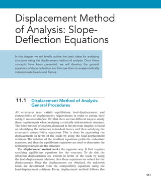 461
Displacement Method
of Analysis: Slope-
Deflection Equations
In this chapter we will briefly outline the basic ideas for analyzing
structures using the displacement method of analysis. Once these
concepts have been presented, we will develop the general
equations of slope deflection and then use them to analyze statically
indeterminate beams and frames.
11.1 
Displacement Method of Analysis:
General Procedures
All structures must satisfy equilibrium, load-displacement, and
compatibility of displacements requirements in order to ensure their
safety. It was stated in Sec. 10.1 that there are two different ways to satisfy
these requirements when analyzing a statically indeterminate structure.
The force method of analysis, discussed in the previous chapter, is based
on identifying the unknown redundant forces and then satisfying the
structure’s compatibility equations. This is done by expressing the
displacements in terms of the loads by using the load-displacement
relations. The solution of the resultant equations yields the redundant
reactions, and then the equilibrium equations are used to determine the
remaining reactions on the structure.
The displacement method works the opposite way. It first requires
satisfying equilibrium equations for the structure. To do this the
unknown displacements are written in terms of the loads by using
the load-displacement relations, then these equations are solved for the
displacements. Once the displacements are obtained, the unknown
loads  are determined from the compatibility equations using the
load-displacement relations. Every displacement method follows this
 