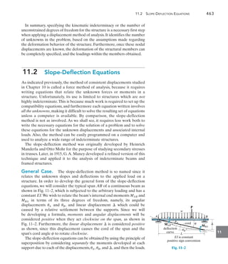 11.2 Slope-Deflection Equations	 463
11
In summary, specifying the kinematic indeterminacy or the number of
unconstrained degrees of freedom for the structure is a necessary first step
when applying a displacement method of analysis. It identifies the number
of unknowns in the problem, based on the assumptions made regarding
the deformation behavior of the structure. Furthermore, once these nodal
displacements are known, the deformation of the structural members can
be completely specified, and the loadings within the members obtained.
11.2  Slope-Deflection Equations
As indicated previously, the method of consistent displacements studied
in Chapter 10 is called a force method of analysis, because it requires
writing equations that relate the unknown forces or moments in a
structure. Unfortunately, its use is limited to structures which are not
highly indeterminate.This is because much work is required to set up the
compatibility equations, and furthermore each equation written involves
all the unknowns, making it difficult to solve the resulting set of equations
unless a computer is available. By comparison, the slope-deflection
method is not as involved. As we shall see, it requires less work both to
write the necessary equations for the solution of a problem and to solve
these equations for the unknown displacements and associated internal
loads. Also, the method can be easily programmed on a computer and
used to analyze a wide range of indeterminate structures.
The slope-deflection method was originally developed by Heinrich
Manderla and Otto Mohr for the purpose of studying secondary stresses
in trusses. Later, in 1915, G.A. Maney developed a refined version of this
technique and applied it to the analysis of indeterminate beams and
framed structures.
General Case.  The slope-deflection method is so named since it
relates the unknown slopes and deflections to the applied load on a
structure. In order to develop the general form of the slope-deflection
equations, we will consider the typical span AB of a continuous beam as
shown in Fig. 11–2, which is subjected to the arbitrary loading and has a
constant EI.We wish to relate the beam’s internal end moments MAB and
MBA in terms of its three degrees of freedom, namely, its angular
displacements uA and uB, and linear displacement  which could be
caused by a relative settlement between the supports. Since we will
be  developing a formula, moments and angular displacements will be
considered positive when they act clockwise on the span, as shown in
Fig. 11–2. Furthermore, the linear displacement  is considered positive
as shown, since this displacement causes the cord of the span and the
span’s cord angle c to rotate clockwise.
The slope-deflection equations can be obtained by using the principle of
superposition by considering separately the moments developed at each
support due to each of the displacements,uA, uB, and , and then the loads.
uA c
uB
deflection
curve
MBA
MAB
EI is constant
positive sign convention
cord
L
w
P
A B
Fig. 11–2
 