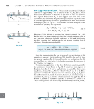 468	 Chapter 11   Displacement Method of Analysis: Slope-Deflection Equations
11
Pin-Supported End Span.  Occasionally an end span of a beam
or frame is supported by a pin or roller at its far end, Fig. 11–8a. When
this occurs, the moment at the roller or pin must be zero; and provided
the angular displacement uB at this support does not have to be
determined, we can modify the general slope-deflection equation so that
it has to be applied only once to the span rather than twice.To do this we
will apply Eq. 11–8 or Eqs. 11–7 to each end of the beam in Fig. 11–8.This
results in the following two equations:
MN = 2Ek(2uN + uF - 3c) + (FEM)N
0 = 2Ek(2uF + uN - 3c) + 0
	(11–9)
Here the (FEM)F is equal to zero since the far end is pinned, Fig. 11–8b.
Furthermore, the (FEM)N can be obtained, for example, using the table in
the right-hand column on the inside back cover of this book. Multiplying
the first equation by 2 and subtracting the second equation from it
eliminates the unknown uF and yields
Since the moment at the far end is zero, only one application of this
equation is necessary for the end span. This simplifies the analysis since
the general equation, Eq. 11–8, would require two applications for this
span and therefore involve the (extra) unknown angular displacement uB
(or uF) at the end support.
To summarize application of the slope-deflection equations, consider
the continuous beam shown in Fig. 11–9, which has four degrees of
freedom. Here Eq. 11–8 can be applied twice to each of the three spans,
i.e., from A to B, B to A, B to C, C to B, C to D, and D to C. These
equations would involve the four unknown rotations, uA, uB, uC, uD. Since
the end moments at A and D are zero, however, it is not necessary to
determine uA and uD. A shorter solution occurs if we apply Eq. 11–10
from B to A and C to D and then apply Eq. 11–8 from B to C and C to B.
These four equations will involve only the unknown rotations uB and uC.
L
(a)
w
P
A B
uA
uB
MAB
MAB

Fig. 11–8
w
(b)
A
B
P
(FEM)AB
MN = 3Ek(uN - c) + (FEM)N
Only for End Span with Far End Pinned or Roller Supported

(11–10)
w
P1
A
B C
D
uB
uA uC uD
P2 P3
Fig. 11–9
 