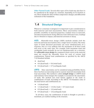 28	 Chapter 1  Types of Structures and Loads
1
Other Natural Loads. Several other types of live loads may also have to
be considered in the design of a structure, depending on its location or
use.These include the effect of blast,temperature changes,and differential
settlement of the foundation.
1.4  Structural Design
Whenever a structure is designed, it is important to give consideration to
both material and load uncertainties. These uncertainties include a
possible variability in material properties, residual stress in materials,
intended measurements being different from fabricated sizes, loadings
due to vibration or impact, and material corrosion or decay.
ASD.  Allowable-stress design (ASD) methods include both the
material and load uncertainties into a single factor of safety. The many
types of loads discussed previously can occur simultaneously on a
structure, but it is very unlikely that the maximum of all these loads
will occur at the same time. For example, both maximum wind and
earthquake loads normally do not act simultaneously on a structure.
For ­
allowable-stress design the computed elastic stress in the material
must not exceed the allowable stress for each of various load
combinations. Typical load combinations as specified by the ASCE
7-10 Standard include
	•	 dead load
	•	 0.6 (dead load) + 0.6 (wind load)
	•	 0.6 (dead load) + 0.7 (earthquake load)
LRFD.  Since uncertainty can be considered using probability theory,
there has been an increasing trend to separate material uncertainty from
load uncertainty. This method is called strength design or LRFD (load
and resistance factor design). For example, to account for the uncertainty
of loads, this method uses load factors applied to the loads or
combinations of loads. According to the ASCE 7-10 Standard, some of
the load factors and combinations are
	•	 1.4 (dead load)
	•	 1.2 (dead load) + 1.6 (live load) + 0.5 (snow load)
	•	 0.9 (dead load) + 1.0 (wind load)
	•	 0.9 (dead load) + 1.0 (earthquake load)
In all these cases, the combination of loads is thought to provide a
maximum, yet realistic loading on the structure.
 