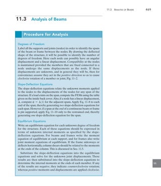 11.3 Analysis of Beams	 469
11
11.3  Analysis of Beams
Procedure for Analysis
Degrees of Freedom
Label all the supports and joints (nodes) in order to identify the spans
of the beam or frame between the nodes. By drawing the deflected
shape of the structure, it will be possible to identify the number of
degrees of freedom. Here each node can possibly have an angular
displacement and a linear displacement. Compatibility at the nodes
is maintained provided the members that are fixed connected to a
node undergo the same displacements as the node. If these
displacements are unknown, and in general they will be, then for
convenience assume they act in the positive direction so as to cause
clockwise rotation of a member or joint, Fig. 11–2.
Slope-Deflection Equations
The slope-deflection equations relate the unknown moments applied
to the nodes to the displacements of the nodes for any span of the
structure.If a load exists on the span,compute the FEMs using the table
given on the inside back cover.Also,if a node has a linear displacement,
, compute c = L for the adjacent spans.Apply Eq. 11–8 to each
end of the span, thereby generating two slope-deflection equations for
each span.However,if a span at the end of a continuous beam or frame
is pin supported, apply Eq. 11–10 only to the restrained end, thereby
generating one slope-deflection equation for the span.
Equilibrium Equations
Write an equilibrium equation for each unknown degree of freedom
for the structure. Each of these equations should be expressed in
terms of unknown internal moments as specified by the slope-
deflection equations. For beams and frames write the moment
equation of equilibrium at each support, and for frames also write
joint moment equations of equilibrium. If the frame sidesways or
deflects horizontally,column shears should be related to the moments
at the ends of the column.This is discussed in Sec. 11.5.
Substitute the slope-deflection equations into the equilibrium
equations and solve for the unknown joint displacements. These
results are then substituted into the slope-deflection equations to
determine the internal moments at the ends of each member. If any
of the results are negative, they indicate counterclockwise rotation;
whereas positive moments and displacements are applied clockwise.
 