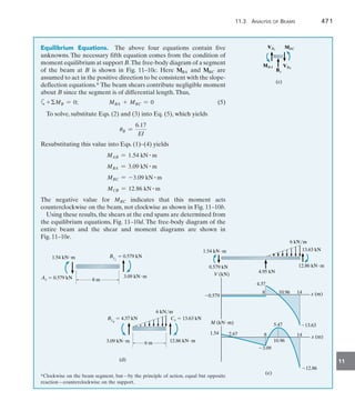 11.3 Analysis of Beams	 471
11
Equilibrium Equations.  The above four equations contain five
unknowns. The necessary fifth equation comes from the condition of
moment equilibrium at support B.The free-body diagram of a segment
of the beam at B is shown in Fig. 11–10c. Here MBA and MBC are
assumed to act in the positive direction to be consistent with the slope-
deflection equations.* The beam shears contribute negligible moment
about B since the segment is of differential length.Thus,
a+MB = 0;     MBA + MBC = 0	(5)
To solve, substitute Eqs. (2) and (3) into Eq. (5), which yields
uB =
6.17
EI
Resubstituting this value into Eqs. (1)–(4) yields
MAB = 1.54 kN # m
MBA = 3.09 kN # m
MBC = -3.09 kN # m
MCB = 12.86 kN # m
The negative value for MBC indicates that this moment acts
counterclockwise on the beam, not clockwise as shown in Fig. 11–10b.
Using these results, the shears at the end spans are determined from
the equilibrium equations, Fig. 11–10d. The free-body diagram of the
entire beam and the shear and moment diagrams are shown in
Fig. 11–10e.
*Clockwise on the beam segment, but—by the principle of action, equal but opposite
reaction—counterclockwise on the support.
MBC
VBR
VBL
MBA
(c)
By
8 m
1.54 kNm
Ay  0.579 kN
ByL
 0.579 kN
3.09 kNm
(d)
6 m
6 kN/m
ByR
 4.37 kN
3.09 kNm
Cy  13.63 kN
12.86 kNm
4.95 kN
0.579 kN
1.54 kNm 13.63 kN
12.86 kNm
0.579
V (kN)
8 14
10.96 x (m)
4.37
13.63
1.54
M (kNm)
8 14
10.96
x (m)
3.09
12.86
2.67
(e)
6 kN/m
5.47
 