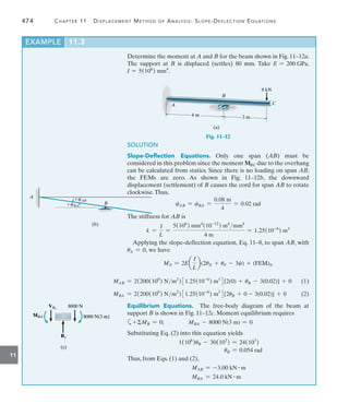 474	 Chapter 11   Displacement Method of Analysis: Slope-Deflection Equations
11
Determine the moment at A and B for the beam shown in Fig. 11–12a.
The support at B is displaced (settles) 80 mm. Take E = 200 GPa,
I = 5(106
) mm4
.
4 m 3 m
A
B
C
8 kN
(a)
Fig. 11–12
SOLUTION
Slope-Deflection Equations.  Only one span (AB) must be
considered in this problem since the moment MBC due to the overhang
can be calculated from statics. Since there is no loading on span AB,
the FEMs are zero. As shown in Fig. 11–12b, the downward
displacement (settlement) of B causes the cord for span AB to rotate
clockwise.Thus,
cAB = cBA =
0.08 m
4
= 0.02 rad
The stiffness for AB is
k =
I
L
=
5(106
) mm4
(10-12
) m4
mm4
4 m
= 1.25(10-6
) m3
Applying the slope-deflection equation, Eq. 11–8, to span AB, with
uA = 0, we have
MN = 2Ea
I
L
b(2uN + uF - 3c) + (FEM)N
B
cBA
cAB
A
(b)
8000 N
8000 N
By
By
MBA
MBA 8000 N(3 m)
8000 N(3 m)
VBL
VBL
(c)
(c)
MAB = 2(200(109
) Nm2
)31.25(10-6
) m3
4[2(0) + uB - 3(0.02)] + 0(1)
MBA = 2(200(109
) Nm2
)31.25(10-6
) m3
4[2uB + 0 - 3(0.02)] + 0(2)
Equilibrium Equations.  The free-body diagram of the beam at
support B is shown in Fig. 11–12c. Moment equilibrium requires
a+MB = 0;    MBA - 8000 N(3 m) = 0
Substituting Eq. (2) into this equation yields
1(106
)uB - 30(103
) = 24(103
)
uB = 0.054 rad
Thus, from Eqs. (1) and (2),
MAB = -3.00 kN # m
MBA = 24.0 kN # m
EXAMPLE 11.3
 