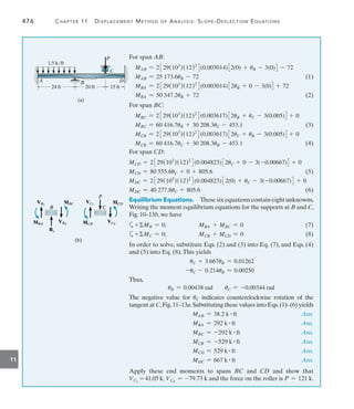 476	 Chapter 11   Displacement Method of Analysis: Slope-Deflection Equations
11
For span AB:
  MAB = 2329(103
)(12)2
4(0.003014)32(0) + uB - 3(0)4 - 72
  MAB = 25 173.6uB - 72(1)
  MBA = 2329(103
)(12)2
4(0.003014)32uB + 0 - 3(0)4 + 72
  MBA = 50 347.2uB + 72(2)
For span BC:
  MBC = 2329(103
)(12)2
4(0.003617)32uB + uC - 3(0.005)4 + 0
  MBC = 60 416.7uB + 30 208.3uC - 453.1(3)
  MCB = 2329(103
)(12)2
4(0.003617)32uC + uB - 3(0.005)4 + 0
  MCB = 60 416.7uC + 30 208.3uB - 453.1(4)
For span CD:
MCD = 2329(103
)(12)2
4(0.004823)32uC + 0 - 3(-0.00667)4 + 0
MCD = 80 555.6uC + 0 + 805.6(5)
MDC = 2329(103
)(12)2
4(0.004823)32(0) + uC - 3(-0.00667)4 + 0
MDC = 40 277.8uC + 805.6(6)
Equilibrium Equations.  These six equations contain eight unknowns.
Writing the moment equilibrium equations for the supports at B and C,
Fig. 10–13b, we have
a+MB = 0;      
MBA + MBC = 0(7)
a+MC = 0;      MCB + MCD = 0(8)
In order to solve, substitute Eqs. (2) and (3) into Eq. (7), and Eqs. (4)
and (5) into Eq. (8).This yields
uC + 3.667uB = 0.01262
-uC - 0.214uB = 0.00250
Thus,
uB = 0.00438 rad uC = -0.00344 rad
The negative value for uC indicates counterclockwise rotation of the
tangent at C,Fig.11–13a.Substituting these values into Eqs.(1)–(6) yields
	 MAB = 38.2 k # ft Ans.
	 MBA = 292 k # ft Ans.
	 MBC = -292 k # ft Ans.
	 MCB = -529 k # ft Ans.
	 MCD = 529 k # ft Ans.
	 MDC = 667 k # ft Ans.
Apply these end moments to spans BC and CD and show that
VCL
= 41.05 k, VCR
= -79.73 k and the force on the roller is P = 121 k.
24 ft
A B
C
(a)
20 ft 15 ft
D
1.5 k/ft
P
B
B
(b)
(b)
C
C
P
P
MBC
MBC
VBR
VBR
By
By
VBL
VBL
MBA
MBA
MCD
MCD
VCR
VCR
VCL
VCL
MCB
MCB
 