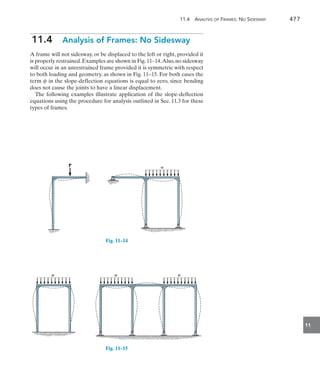 11.4 Analysis of Frames: No Sidesway	 477
11
11.4  Analysis of Frames: No Sidesway
A frame will not sidesway, or be displaced to the left or right, provided it
is properly restrained.Examples are shown in Fig.11–14.Also,no sidesway
will occur in an unrestrained frame provided it is symmetric with respect
to both loading and geometry, as shown in Fig. 11–15. For both cases the
term c in the slope-deflection equations is equal to zero, since bending
does not cause the joints to have a linear displacement.
The following examples illustrate application of the slope-deflection
equations using the procedure for analysis outlined in Sec. 11.3 for these
types of frames.
w
P
Fig. 11–14
w
w w
w w
w
Fig. 11–15
 