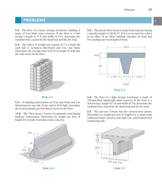 Problems	 29
1
Problems
1–1.  The floor of a heavy storage warehouse building is
made of 6-in.-thick stone concrete. If the floor is a slab
having a length of 15 ft and width of 10 ft, determine the
resultant force caused by the dead load and the live load.
1–2.  The wall is 12-ft high and consists of 2 * 4 studs. On
each side is acoustical fiberboard and 4-in. clay brick.
Determine the average load in lbft of length of wall that
the wall exerts on the floor.
Prob. 1–2
1–3.  A building wall consists of 12-in. clay brick and 1
2-in.
fiberboard on one side. If the wall is 10 ft high, determine
the load in pounds per foot that it exerts on the floor.
*1–4.  The “New Jersey” barrier is commonly used during
highway construction. Determine its weight per foot of
length if it is made from plain stone concrete.
12 in.
4 in.
24 in.
6 in.
55
75
Prob. 1–4
1–5.  The precast floor beam is made from concrete having
a specific weight of 150 lbft3. If it is to be used for a floor
in an office of an office building, calculate its dead and
live loadings per foot length of beam.
4.5 ft
0.5 ft
1.5 ft
1.5 ft
0.5 ft
2 ft
Prob. 1–5
1–6.  The floor of a light storage warehouse is made of
150-mm-thick lightweight plain concrete. If the floor is a
slab having a length of 7 m and width of 3 m, determine the
resultant force caused by the dead load and the live load.
1–7.  The pre-cast T-beam has the cross-section shown.
Determine its weight per foot of length if it is made from
reinforced stone concrete and eight 3
4-in. cold-formed steel
reinforcing rods.
8 in.
8 in.
6 in. 6 in.
6 in.
15 in.
20 in.
15 in.
Prob. 1–7
 