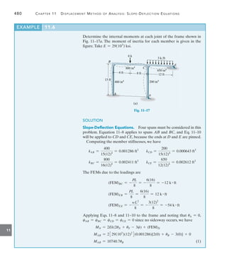480	 Chapter 11   Displacement Method of Analysis: Slope-Deflection Equations
11
Determine the internal moments at each joint of the frame shown in
Fig. 11–17a. The moment of inertia for each member is given in the
figure.Take E = 29(103
) ksi.
3 k/ft
6 k
8 ft
8 ft
15 ft
B
A
C
D
E
400 in4
200 in4
800 in4
650 in4
(a)
12 ft
Fig. 11–17
SOLUTION
Slope-Deflection Equations.  Four spans must be considered in this
problem. Equation 11–8 applies to spans AB and BC, and Eq. 11–10
will be applied to CD and CE, because the ends at D and E are pinned.
Computing the member stiffnesses, we have
kAB =
400
15(12)4
= 0.001286 ft3
kCD =
200
15(12)4
= 0.000643 ft3
kBC =
800
16(12)4
= 0.002411 ft3
kCE =
650
12(12)4
= 0.002612 ft3
The FEMs due to the loadings are
(FEM)BC = -
PL
8
= -
6(16)
8
= -12 k # ft
(FEM)CB =
PL
8
=
6(16)
8
= 12 k # ft
(FEM)CE = -
wL2
8
= -
3(12)2
8
= -54 k # ft
Applying Eqs. 11–8 and 11–10 to the frame and noting that uA = 0,
cAB = cBC = cCD = cCE = 0 since no sidesway occurs, we have
MN = 2Ek(2uN + uF - 3c) + (FEM)N
MAB = 2329(103
)(12)2
4(0.001286)[2(0) + uB - 3(0)] + 0
MAB = 10740.7uB(1)
EXAMPLE 11.6
 