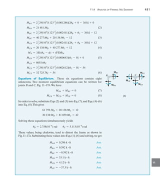 11.4 Analysis of Frames: No Sidesway	 481
11
MBA = 2329(103
)(12)2
4(0.001286)[2uB + 0 - 3(0)] + 0
MBA = 21 481.5uB(2)
MBC = 2329(103
)(12)2
4(0.002411)[2uB + uC - 3(0)] - 12
MBC = 40 277.8uB + 20 138.9uC - 12(3)
MCB = 2329(103
)(12)2
4(0.002411)[2uC + uB - 3(0)] + 12
MCB = 20 138.9uB + 40 277.8uC + 12(4)
MN = 3Ek(uN - c) + (FEM)N
MCD = 3329(103
)(12)2
4(0.000643)[uC - 0] + 0(5)
MCD = 8055.6uC
MCE = 3329(103
)(12)2
4(0.002612)[uC - 0] - 54
MCE = 32 725.7uC - 54(6)
Equations of Equilibrium.  These six equations contain eight
unknowns. Two moment equilibrium equations can be written for
joints B and C, Fig. 11–17b.We have
	 MBA + MBC = 0(7)
	 MCB + MCD + MCE = 0(8)
In order to solve,substitute Eqs.(2) and (3) into Eq.(7),and Eqs. (4)–(6)
into Eq. (8).This gives
61 759.3uB + 20 138.9uC = 12
20 138.9uB + 81 059.0uC = 42
Solving these equations simultaneously yields
uB = 2.758(10-5
) rad uC = 5.113(10-4
) rad
These values, being clockwise, tend to distort the frame as shown in
Fig.11–17a.Substituting these values into Eqs.(1)–(6) and solving,we get
	 MAB = 0.296 k # ft Ans.
	 MBA = 0.592 k # ft Ans.
	 MBC = -0.592 k # ft Ans.
	 MCB = 33.1 k # ft Ans.
	 MCD = 4.12 k # ft Ans.
	 MCE = -37.3 k # ft Ans.
MBC
MBC
MBA
MBA
B
B C
C
MCE
MCE
MCD
MCD
MCB
MCB
(b)
(b)
 