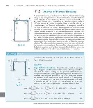 482	 Chapter 11   Displacement Method of Analysis: Slope-Deflection Equations
11
11.5  Analysis of Frames: Sidesway
A frame will sidesway, or be displaced to the side, when it or the loading
acting on it is nonsymmetric. To illustrate this effect, consider the frame
shown in Fig.11–18.Here the loading P causes unequal moments MBC and
MCB at the joints B and C, respectively. MBC tends to displace joint B to
the right, whereas MCB tends to displace joint C to the left. Since MBC is
larger than MCB, the net result is a sidesway  of both joints B and C to
the right, as shown in the figure.* When applying the slope-deflection
equation to each column of this frame, we must therefore consider the
column rotation c (since c = L) as unknown in the equation. As a
result an extra equilibrium equation must be included for the solution. In
the previous sections it was shown that unknown angular displacements u
were related by joint moment equilibrium equations. In a similar manner,
when unknown joint linear displacements  (or span rotations c) occur,
we must write force equilibrium equations in order to obtain the complete
solution. The unknowns in these equations, however, must only involve
the internal moments acting at the ends of the columns, since the slope-
deflection equations involve these moments. The technique for solving
problems for frames with sidesway is best illustrated by examples.
*Recall that the deformation of all three members due to shear and axial force is neglected.
A D
P
B
C
 
MBC MCB
L
Fig. 11–18
EXAMPLE 11.7
Determine the moments at each joint of the frame shown in­
Fig. 11–19a. EI is constant.
SOLUTION
Slope-Deflection Equations.  Since the ends A and D are fixed,
Eq. 11–8 applies for all three spans of the frame. Sidesway occurs here
since both the applied loading and the geometry of the frame are
nonsymmetric.Here the load is applied directly to joint B and therefore
no FEMs act at the joints.As shown in Fig. 11–19a, both joints B and C
are assumed to be displaced an equal amount . Consequently,
cAB = 12 and cDC = 18. Both terms are positive since the cords
of members AB and CD “rotate” clockwise. Relating cAB to cDC, we
have cAB = (1812)cDC. Applying Eq. 11–8 to the frame, we have
B
C
A
D
18 ft
 
40 k
12 ft
15 ft
(a)
Fig. 11–19
MAB = 2Ea
I
12
b c2(0) + uB - 3a
18
12
cDCb d + 0 = EI(0.1667uB - 0.75cDC)(1)
MBA = 2Ea
I
12
b c2uB + 0 - 3a
18
12
cDCb d + 0 = EI(0.333uB - 0.75cDC)(2)
MBC = 2Ea
I
15
b 32uB + uC - 3(0)4 + 0 = EI(0.267uB + 0.133uC)(3)
 