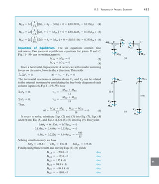 11.5 Analysis of Frames: Sidesway	 483
11
MCB = 2Ea
I
15
b[2uC + uB - 3(0)] + 0 = EI(0.267uC + 0.133uB)
MCD = 2Ea
I
18
b[2uC + 0 - 3cDC] + 0 = EI(0.222uC - 0.333cDC)
MDC = 2Ea
I
18
b[2(0) + uC - 3cDC] + 0 = EI(0.111uC - 0.333cDC)
Equations of Equilibrium. The six equations contain nine
unknowns. Two moment equilibrium equations for joints B and C,
Fig. 11–19b, can be written, namely,
MBA + MBC = 0
MCB + MCD = 0
Since a horizontal displacement  occurs, we will consider summing
forces on the entire frame in the x direction.This yields
+
S Fx = 0;	 40 - VA - VD = 0
The horizontal reactions or column shears VA and VD can be related
to the internal moments by considering the free-body diagram of each
column separately, Fig. 11–19c.We have
MB = 0;	 VA = -
MAB + MBA
12
MC = 0;	 VD = -
MDC + MCD
18
Thus,
	 40 +
MAB + MBA
12
+
MDC + MCD
18
= 0
In order to solve, substitute Eqs. (2) and (3) into Eq. (7), Eqs. (4)
and (5) into Eq. (8), and Eqs. (1), (2), (5), (6) into Eq. (9).This yields
0.6uB + 0.133uC - 0.75cDC = 0
0.133uB + 0.489uC - 0.333cDC = 0
0.5uB + 0.222uC - 1.944cDC = -
480
EI
Solving simultaneously, we have
EIuB = 438.81 EIuC = 136.18 EIcDC = 375.26
Finally, using these results and solving Eqs. (1)–(6) yields
	 MAB = -208 k # ft Ans.
	 MBA = -135 k # ft Ans.
	 MBC = 135 k # ft Ans.
	 MCB = 94.8 k # ft Ans.
	 MCD = -94.8 k # ft Ans.
	 MDC = -110 k # ft Ans.
B
B
MBC
MBC
MBA
MBA
C
C
MCB
MCB
MCD
MCD
(b)
(b)
40 k
40 k
B
MBA
MAB
VA
12 ft
C
MCD
18 ft
MDC
VD
(c)
  (4)
  (5)
  (6)
  (7)
  (8)
  (9)
 