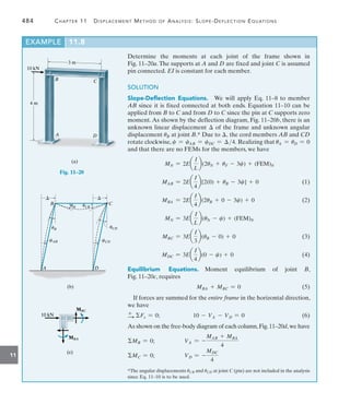 484	 Chapter 11   Displacement Method of Analysis: Slope-Deflection Equations
11
Determine the moments at each joint of the frame shown in
Fig. 11–20a.The supports at A and D are fixed and joint C is assumed
pin connected. EI is constant for each member.
SOLUTION
Slope-Deflection Equations.  We will apply Eq. 11–8 to member
AB since it is fixed connected at both ends. Equation 11–10 can be
applied from B to C and from D to C since the pin at C supports zero
moment. As shown by the deflection diagram, Fig. 11–20b, there is an
unknown linear displacement  of the frame and unknown angular
displacement uB at joint B.* Due to , the cord members AB and CD
rotate clockwise, c = cAB = cDC = 4. Realizing that uA = uD = 0
and that there are no FEMs for the members, we have
MN = 2Ea
I
L
b(2uN + uF - 3c) + (FEM)N
	 MAB = 2Ea
I
4
b[2(0) + uB - 3c] + 0(1)
	 MBA = 2Ea
I
4
b(2uB + 0 - 3c) + 0(2)
MN = 3Ea
I
L
b(uN - c) + (FEM)N
	 MBC = 3Ea
I
3
b(uB - 0) + 0(3)
	 MDC = 3Ea
I
4
b(0 - c) + 0(4)
Equilibrium Equations. 
Moment equilibrium of joint B,
Fig. 11–20c, requires
	 MBA + MBC = 0(5)
If forces are summed for the entire frame in the horizontal direction,
we have
+
S Fx = 0;	 10 - VA - VD = 0(6)
As shown on the free-body diagram of each column,Fig.11–20d,we have
MB = 0;	 VA = -
MAB + MBA
4
MC = 0;	 VD = -
MDC
4
3 m
10 kN
4 m
A
B C
D
(a)
Fig. 11–20
uB
uB uCB
uCD
cCD
cAB
C
B
A D
 
(b)
MBC
MBC
10 kN
10 kN
MBA
MBA
(c)
(c)
*The angular displacements uCB and uCD at joint C (pin) are not included in the analysis
since Eq. 11–10 is to be used.
EXAMPLE 11.8
 
