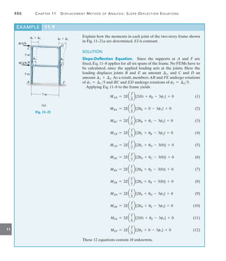 486	 Chapter 11   Displacement Method of Analysis: Slope-Deflection Equations
11
Explain how the moments in each joint of the two-story frame shown
in Fig. 11–21a are determined. EI is constant.
SOLUTION
Slope-Deflection Equation.  Since the supports at A and F are
fixed, Eq. 11–8 applies for all six spans of the frame. No FEMs have to
be calculated, since the applied loading acts at the joints. Here the
loading displaces joints B and E an amount 1, and C and D an
amount 1 + 2. As a result, members AB and FE undergo rotations
of c1 = 15 and BC and ED undergo rotations of c2 = 25.
Applying Eq. 11–8 to the frame yields
MAB = 2Ea
I
5
b[2(0) + uB - 3c1] + 0(1)
MBA = 2Ea
I
5
b[2uB + 0 - 3c1] + 0(2)
MBC = 2Ea
I
5
b[2uB + uC - 3c2] + 0(3)
MCB = 2Ea
I
5
b[2uC + uB - 3c2] + 0(4)
MCD = 2Ea
I
7
b[2uC + uD - 3(0)] + 0(5)
MDC = 2Ea
I
7
b[2uD + uC - 3(0)] + 0(6)
MBE = 2Ea
I
7
b[2uB + uE - 3(0)] + 0(7)
MEB = 2Ea
I
7
b[2uE + uB - 3(0)] + 0(8)
MED = 2Ea
I
5
b[2uE + uD - 3c2] + 0(9)
MDE = 2Ea
I
5
b[2uD + uE - 3c2] + 0(10)
MFE = 2Ea
I
5
b[2(0) + uE - 3c1] + 0(11)
MEF = 2Ea
I
5
b[2uE + 0 - 3c1] + 0(12)
These 12 equations contain 18 unknowns.
A
B
D
E
C
F
40 kN
80 kN
5 m
(a)
5 m
1
1
1  2 1  2
7 m
Fig. 11–21
EXAMPLE 11.9
 