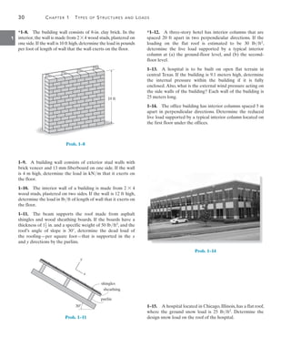 30	 Chapter 1  Types of Structures and Loads
1
*1–12.  A three-story hotel has interior columns that are
spaced 20 ft apart in two perpendicular directions. If the
loading on the flat roof is estimated to be 30 lbft2,
determine the live load supported by a typical interior
column at (a) the ground-floor level, and (b) the second-
floor level.
1–13.  A hospital is to be built on open flat terrain in
central Texas. If the building is 9.1 meters high, determine
the internal pressure within the building if it is fully
enclosed.Also, what is the external wind pressure acting on
the side walls of the building? Each wall of the building is
25 meters long.
1–14.  The office building has interior columns spaced 5 m
apart in perpendicular directions. Determine the reduced
live load supported by a typical interior column located on
the first floor under the offices.
Prob. 1–14
1–15.  A hospital located in Chicago, Illinois, has a flat roof,
where the ground snow load is 25 lbft2. Determine the
design snow load on the roof of the hospital.
*1–8.  The building wall consists of 8-in. clay brick. In the
interior, the wall is made from 2 * 4 wood studs, plastered on
one side.If the wall is 10 ft high,determine the load in pounds
per foot of length of wall that the wall exerts on the floor.
10 ft
Prob. 1–8
1–9.  A building wall consists of exterior stud walls with
brick veneer and 13 mm fiberboard on one side. If the wall
is 4 m high, determine the load in kNm that it exerts on
the floor.
1–10.  The interior wall of a building is made from 2 * 4
wood studs, plastered on two sides. If the wall is 12 ft high,
determine the load in lbft of length of wall that it exerts on
the floor.
1–11.  The beam supports the roof made from asphalt
shingles and wood sheathing boards. If the boards have a
thickness of 11
2 in. and a specific weight of 50 lbft3, and the
roof’s angle of slope is 30°, determine the dead load of
the  roofing—per square foot—that is supported in the x
and y directions by the purlins.
30
purlin
sheathing
shingles
y
x
Prob. 1–11
 