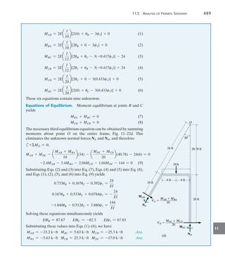 11.5 Analysis of Frames: Sidesway	 489
11
MAB = 2Ea
I
10
b[2(0) + uB - 3c1] + 0(1)
MBA = 2Ea
I
10
b[2uB + 0 - 3c1] + 0(2)
MBC = 2Ea
I
12
b[2uB + uC - 3(-0.417c1)] - 24(3)
MCB = 2Ea
I
12
b[2uC + uB - 3(-0.417c1)] + 24(4)
MCD = 2Ea
I
20
b[2uC + 0 - 3(0.433c1)] + 0(5)
MDC = 2Ea
I
20
b[2(0) + uC - 3(0.433c1)] + 0(6)
These six equations contain nine unknowns.
Equations of Equilibrium.  Moment equilibrium at joints B and C
yields
	 MBA + MBC = 0(7)
	 MCD + MCB = 0(8)
The necessary third equilibrium equation can be obtained by summing
moments about point O on the entire frame, Fig. 11–22d. This
eliminates the unknown normal forces NA and ND, and therefore
c+MO = 0;
MAB + MDC - a
MAB + MBA
10
b(34) - a
MDC + MCD
20
b(40.78) - 24(6) = 0
	 -2.4MAB - 3.4MBA - 2.04MCD - 1.04MDC - 144 = 0(9)
Substituting Eqs. (2) and (3) into Eq. (7), Eqs. (4) and (5) into Eq. (8),
and Eqs. (1), (2), (5), and (6) into Eq. (9) yields
0.733uB + 0.167uC - 0.392c1 =
24
EI
0.167uB + 0.533uC + 0.0784c1 = -
24
EI
-1.840uB - 0.512uC + 3.880c1 =
144
EI
Solving these equations simultaneously yields
EIuB = 87.67 EIuC = -82.3 EIc1 = 67.83
Substituting these values into Eqs. (1)–(6), we have
MAB = -23.2 k # ft MBC = 5.63 k # ft MCD = -25.3 k # ft Ans.
MBA = -5.63 k # ft MCB = 25.3 k # ft MDC = -17.0 k # ft Ans.
10 ft
10 ft
24 ft
24 ft
30
30
20.78 ft
20.78 ft
24 k
24 k
20 ft
20 ft
ND
ND
MDC
MDC
MAB  MBA
VA  ___________
10
MAB  MBA
VA  ___________
10
MDC  MCD
VD  ___________
20
MDC  MCD
VD  ___________
20
6 ft
6 ft 6 ft
6 ft
NA
NA
MAB
MAB
(d)
(d)
O
O
 